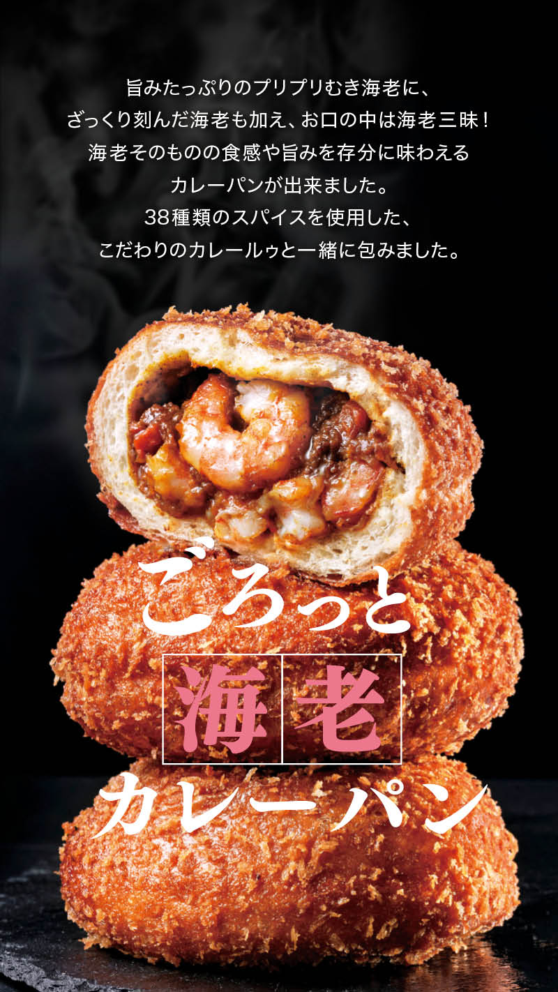 ごろっと海老カレーパン: 旨みたっぷりのプリプリむき海老に、ざっくり刻んだ海老も加え、お口の中は海老三昧！海老そのものの食感や旨みを存分に味わえるカレーパンが出来ました。38種類のスパイスを使用した、こだわりのカレールゥーと一緒に包みました。